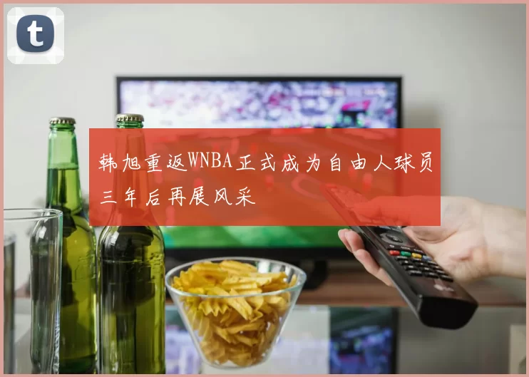 韩旭重返WNBA正式成为自由人球员三年后再展风采