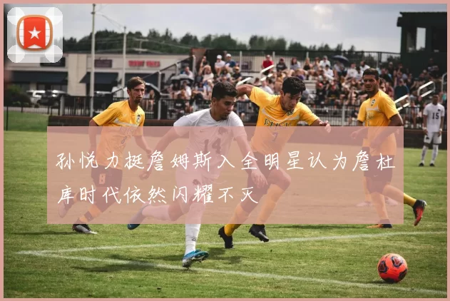 孙悦力挺詹姆斯入全明星认为詹杜库时代依然闪耀不灭