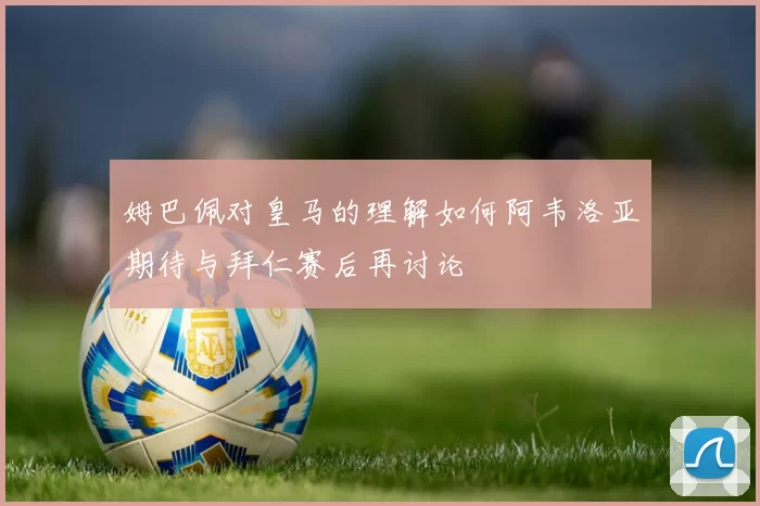 姆巴佩对皇马的理解如何阿韦洛亚期待与拜仁赛后再讨论