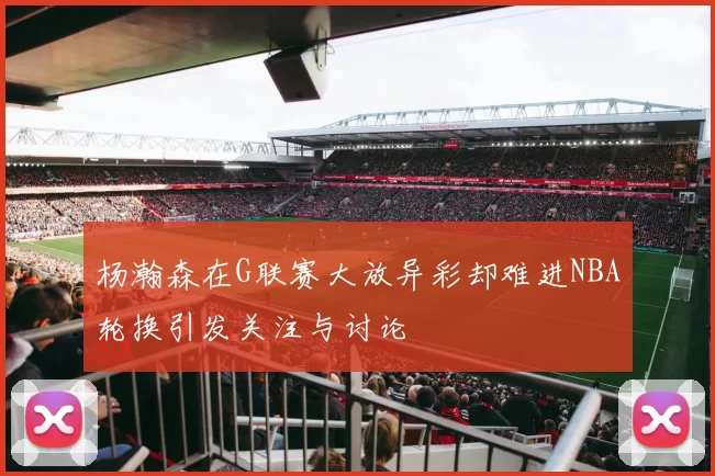 杨瀚森在G联赛大放异彩却难进NBA轮换引发关注与讨论