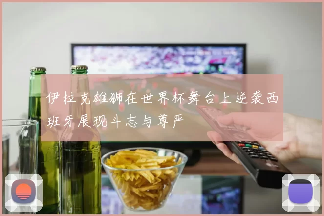伊拉克雄狮在世界杯舞台上逆袭西班牙展现斗志与尊严