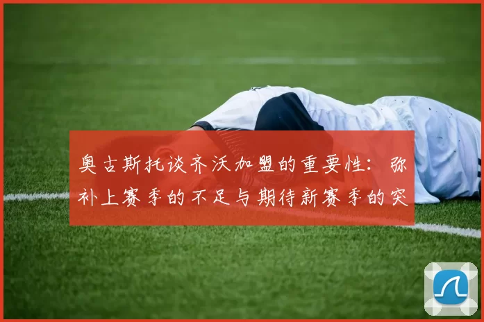 奥古斯托谈齐沃加盟的重要性：弥补上赛季的不足与期待新赛季的突破