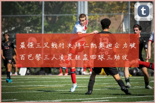 最强三叉戟对决拜仁凯奥迪合力破百巴黎三人凌晨狂轰四球三助攻