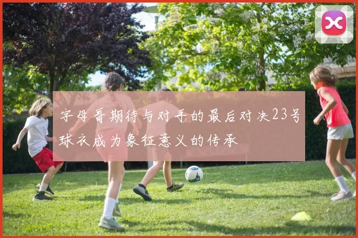 字母哥期待与对手的最后对决23号球衣成为象征意义的传承