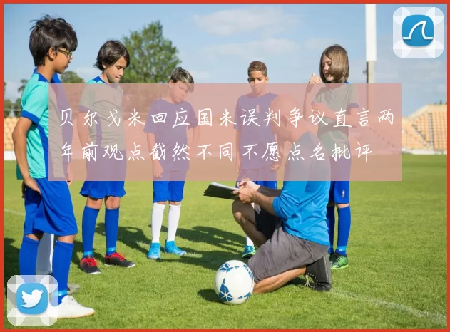 贝尔戈米回应国米误判争议直言两年前观点截然不同不愿点名批评