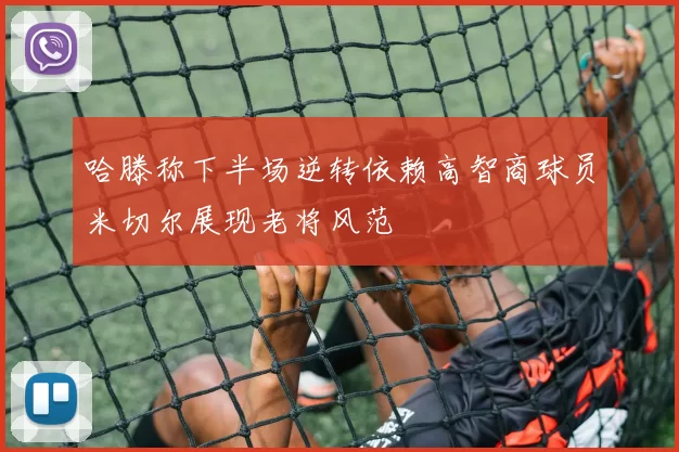 哈滕称下半场逆转依赖高智商球员米切尔展现老将风范