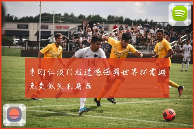 李刚仁谈门柱遗憾强调世界杯需避免类似失利局面