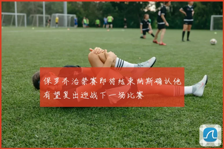 保罗乔治禁赛即将结束纳斯确认他有望复出迎战下一场比赛