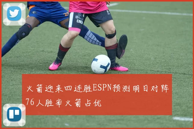 火箭迎来四连胜ESPN预测明日对阵76人胜率火箭占优