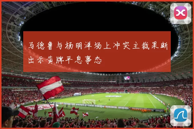 马德鲁与杨明洋场上冲突主裁果断出示黄牌平息事态